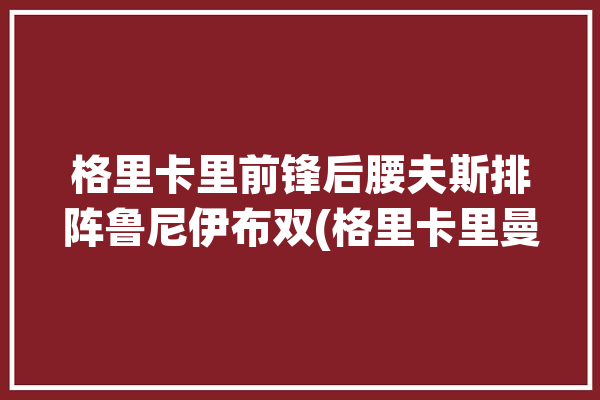 格里卡里前锋后腰夫斯排阵鲁尼伊布双(格里卡里曼联后腰前锋)