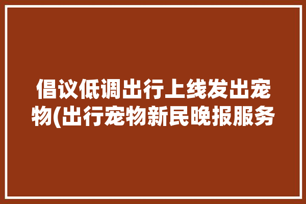 倡议低调出行上线发出宠物(出行宠物新民晚报服务倡议)