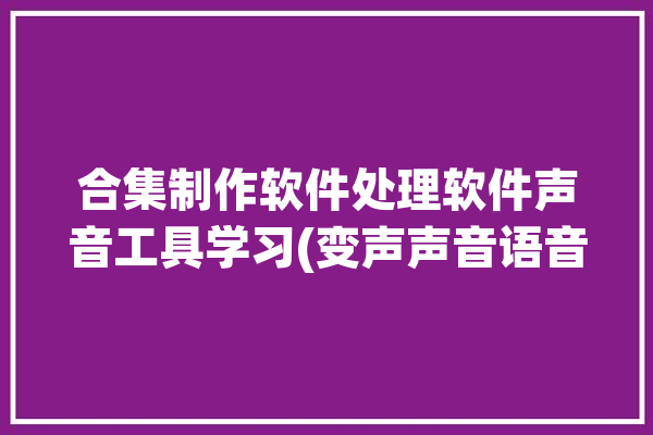 合集制作软件处理软件声音工具学习(变声声音语音合成软件处理软件)