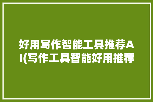 好用写作智能工具推荐AI(写作工具智能好用推荐)「智能写作神器」