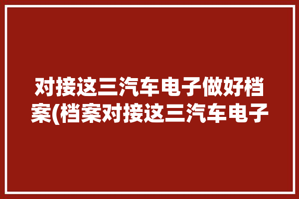 对接这三汽车电子做好档案(档案对接这三汽车电子做好)「汽车电子档案试点」