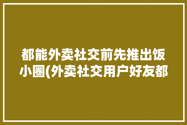 都能外卖社交前先推出饭小圈(外卖社交用户好友都能)「美团饭小圈会自己加好友吗」