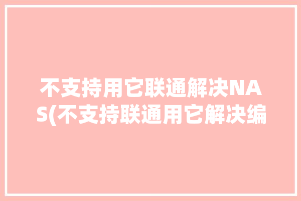 不支持用它联通解决NAS(不支持联通用它解决编码)「不支持联通的手机咋办」