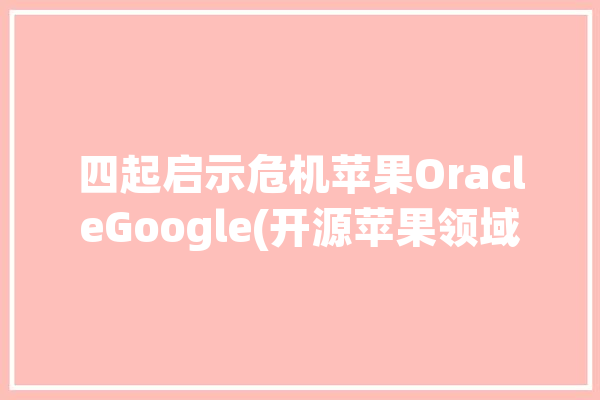 四起启示危机苹果OracleGoogle(开源苹果领域开发者公司)