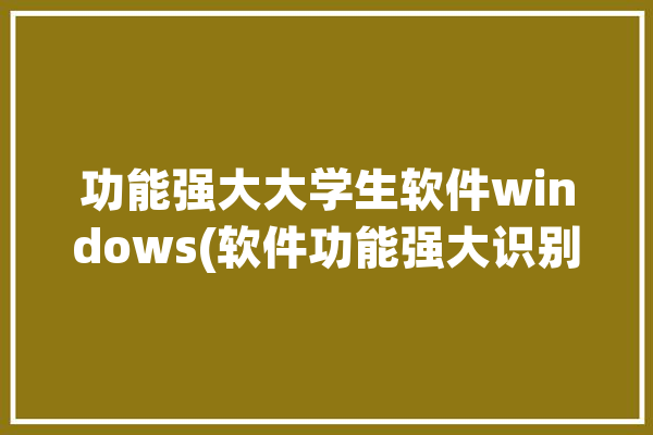 功能强大大学生软件windows(软件功能强大识别大学生还能)「大学生专用软件」