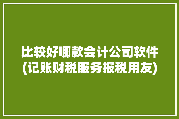 比较好哪款会计公司软件(记账财税服务报税用友)「哪个会计软件好」