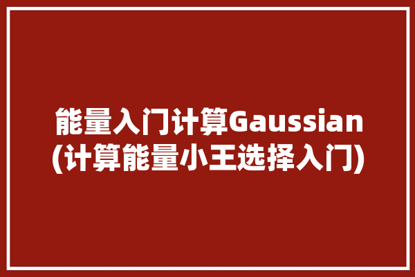 能量入门计算Gaussian(计算能量小王选择入门)「能量算法」