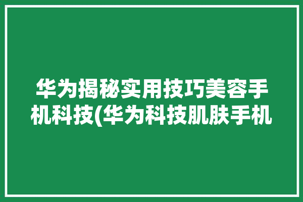 华为揭秘实用技巧美容手机科技(华为科技肌肤手机检测)「华为手机美容功能」