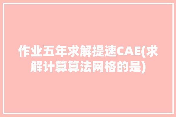 作业五年求解提速CAE(求解计算算法网格的是)「cae求解器」