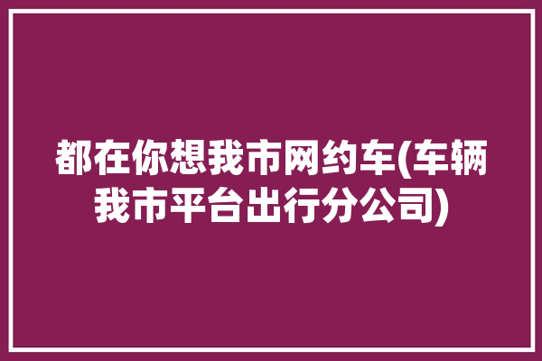 都在你想我市网约车(车辆我市平台出行分公司)「网约车总部电话」