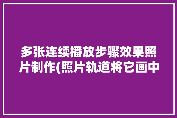 多张连续播放步骤效果照片制作(照片轨道将它画中画点亮)「多张图片连续播放」