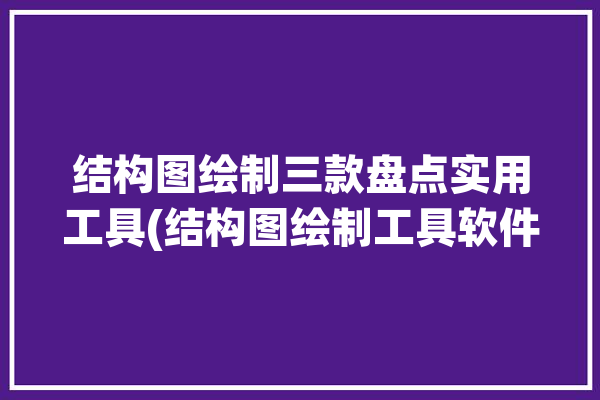 结构图绘制三款盘点实用工具(结构图绘制工具软件三款)「结构绘图软件有哪些」