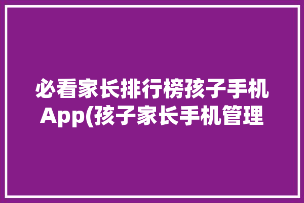 必看家长排行榜孩子手机App(孩子家长手机管理华为)「家长管理小孩手机」