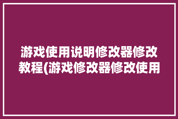 游戏使用说明修改器修改教程(游戏修改器修改使用说明数值)「游戏修改器使用方法」