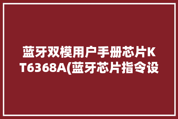 蓝牙双模用户手册芯片KT6368A(蓝牙芯片指令设置连接)「双蓝牙模块」