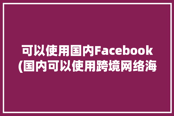 可以使用国内Facebook(国内可以使用跨境网络海外)「国内可以使用facebook吗」