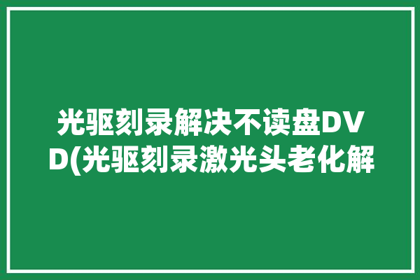 光驱刻录解决不读盘DVD(光驱刻录激光头老化解决)「刻录光驱不能读dvd光盘」