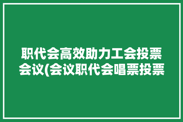 职代会高效助力工会投票会议(会议职代会唱票投票支持)「职代会投票规则」