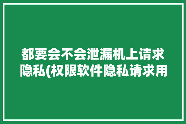 都要会不会泄漏机上请求隐私(权限软件隐私请求用户)