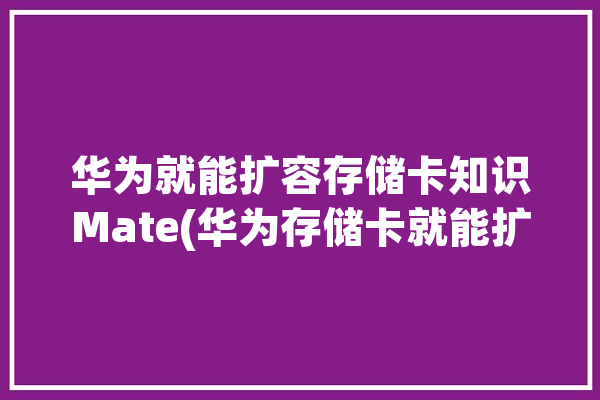 华为就能扩容存储卡知识Mate(华为存储卡就能扩容驱动之家)「华为内存卡扩容」