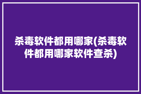 杀毒软件都用哪家(杀毒软件都用哪家软件查杀)「杀毒软件用哪一个」