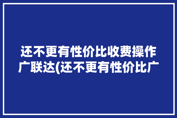 还不更有性价比收费操作广联达(还不更有性价比广联达软件)