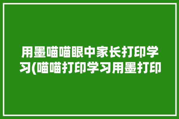 用墨喵喵眼中家长打印学习(喵喵打印学习用墨打印机)「喵喵打印机用墨吗」