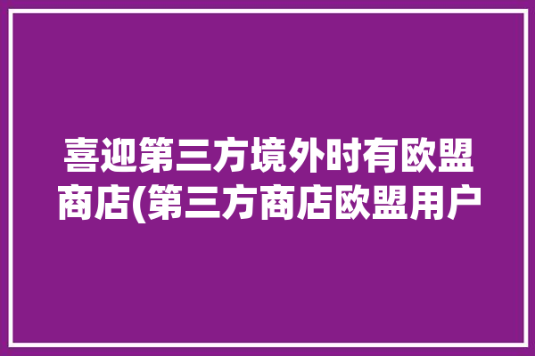 喜迎第三方境外时有欧盟商店(第三方商店欧盟用户之家)「欧盟第三方支付」