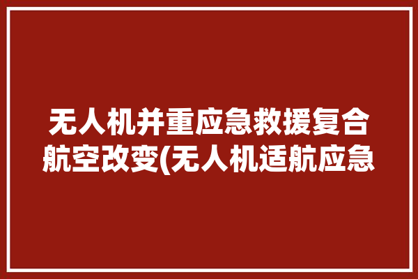 无人机并重应急救援复合航空改变(无人机适航应急智能复合)「无人机 应急救援」