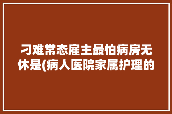 刁难常态雇主最怕病房无休是(病人医院家属护理的是)