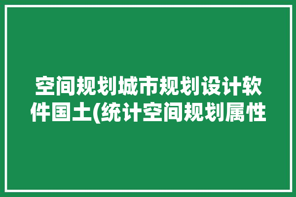 空间规划城市规划设计软件国土(统计空间规划属性城镇表格)「城市规划 国土空间规划」