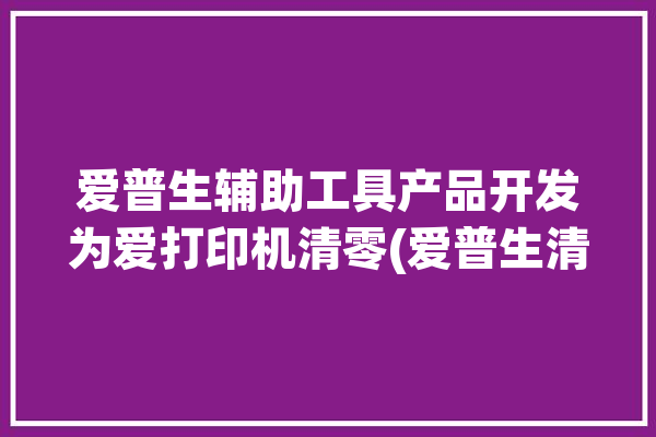 爱普生辅助工具产品开发为爱打印机清零(爱普生清零打印机软件辅助工具)