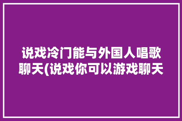 说戏冷门能与外国人唱歌聊天(说戏你可以游戏聊天外国人)「说戏用英语怎么说」