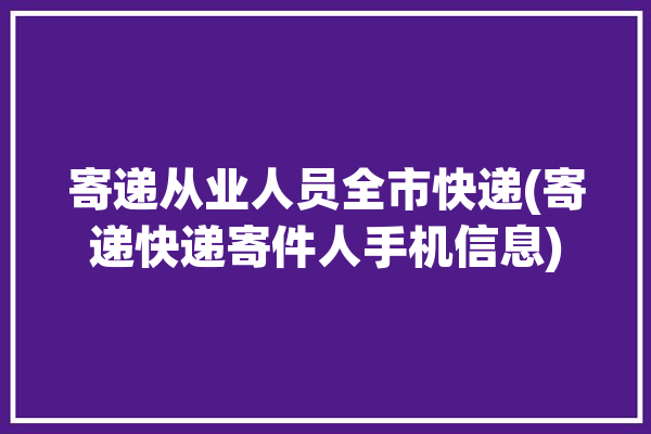 寄递从业人员全市快递(寄递快递寄件人手机信息)「寄递业归谁管」