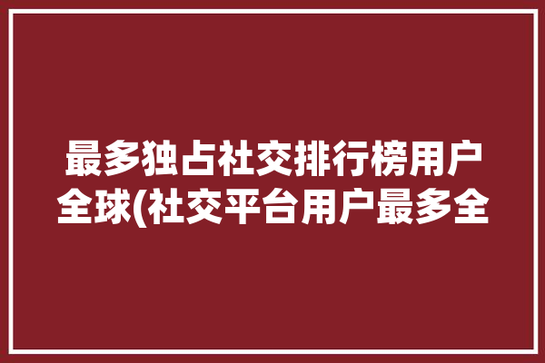 最多独占社交排行榜用户全球(社交平台用户最多全球)「全球用户最多的社交平台」