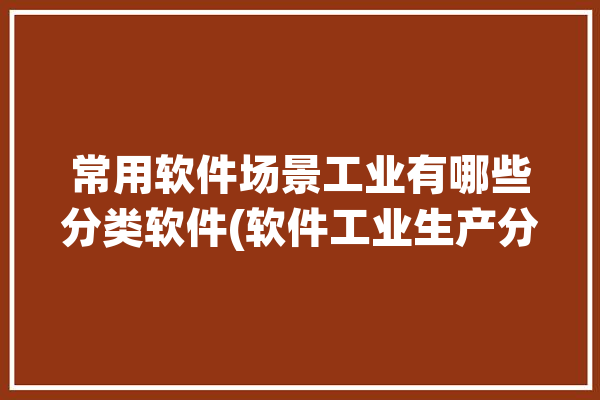 常用软件场景工业有哪些分类软件(软件工业生产分类优化)「工业软件类型」