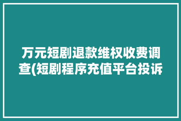 万元短剧退款维权收费调查(短剧程序充值平台投诉)「短剧成为网络影视新宠 平台开始“抢滩”短剧赛道」