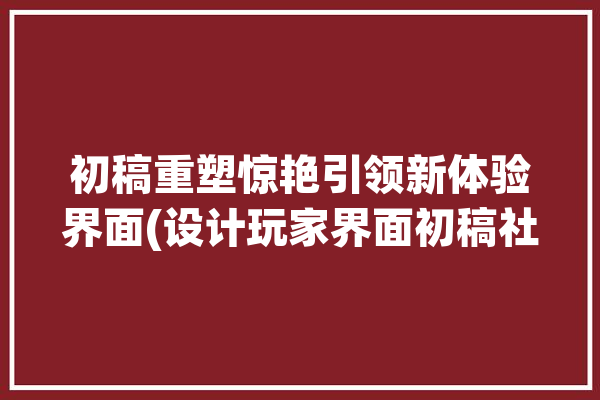 初稿重塑惊艳引领新体验界面(设计玩家界面初稿社交)「初稿设计什么意思」