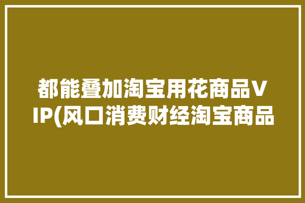 都能叠加淘宝用花商品VIP(风口消费财经淘宝商品)「淘宝能叠加多少种优惠」