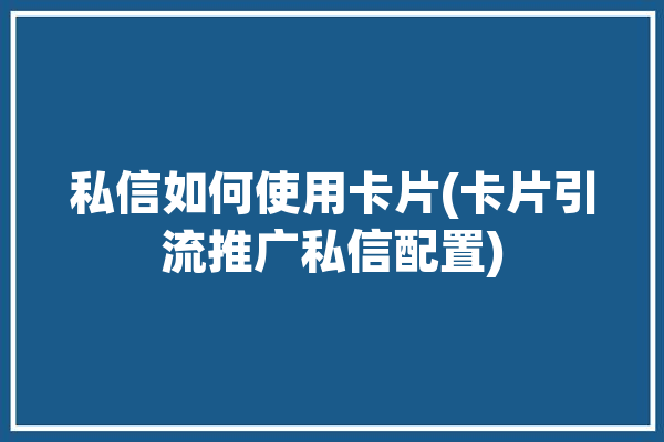 私信如何使用卡片(卡片引流推广私信配置)