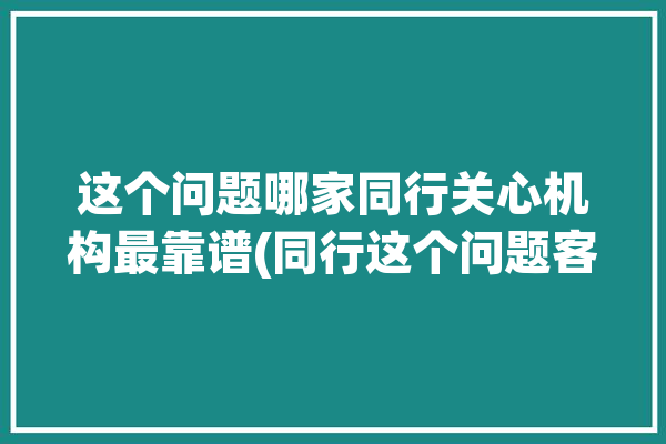 这个问题哪家同行关心机构最靠谱(同行这个问题客户公司哪家)「同行咨询」