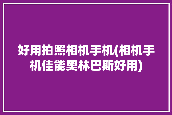 好用拍照相机手机(相机手机佳能奥林巴斯好用)「奥林巴斯相机好还是佳能相机好」