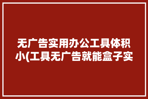 无广告实用办公工具体积小(工具无广告就能盒子实用)「无广告办公软件」