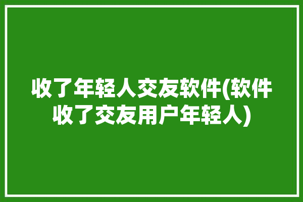 收了年轻人交友软件(软件收了交友用户年轻人)