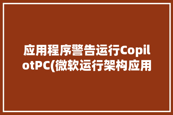 应用程序警告运行CopilotPC(微软运行架构应用程序兼容性)「微软应用程序错误报告」