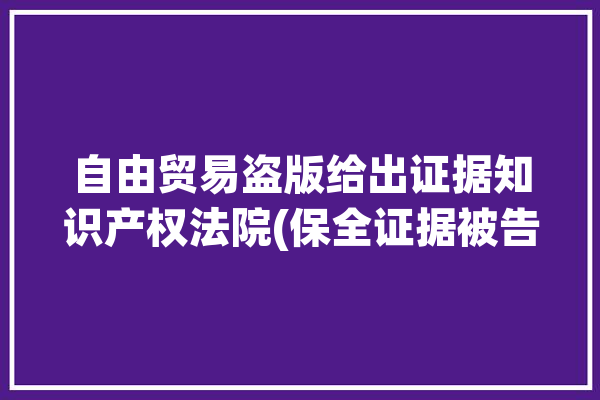 自由贸易盗版给出证据知识产权法院(保全证据被告软件方案)「自由贸易款骗局」