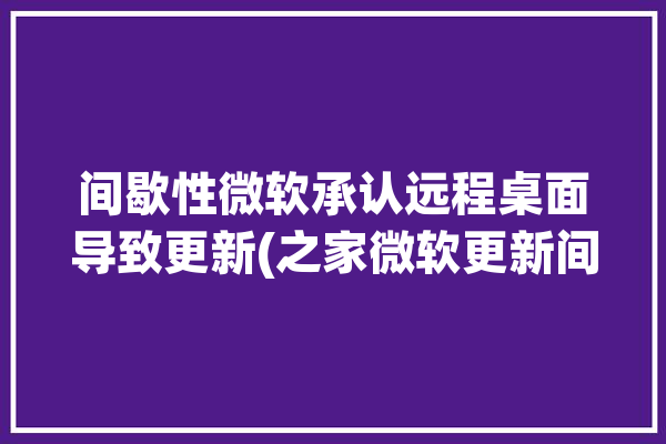 间歇性微软承认远程桌面导致更新(之家微软更新间歇性远程桌面)