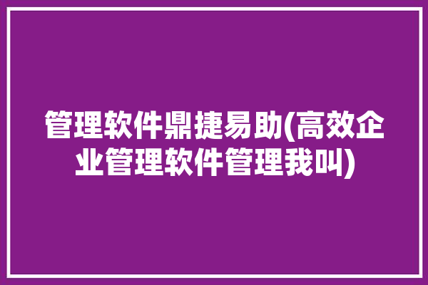 管理软件鼎捷易助(高效企业管理软件管理我叫)「鼎捷易助管理软件教程」