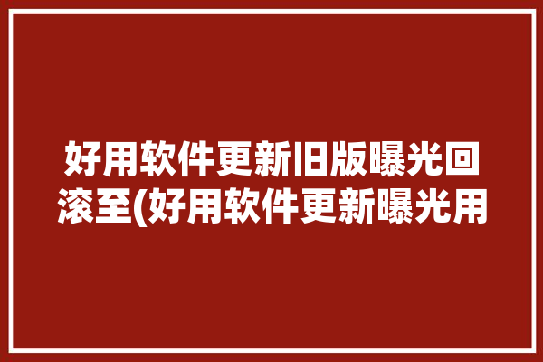 好用软件更新旧版曝光回滚至(好用软件更新曝光用户旧版)