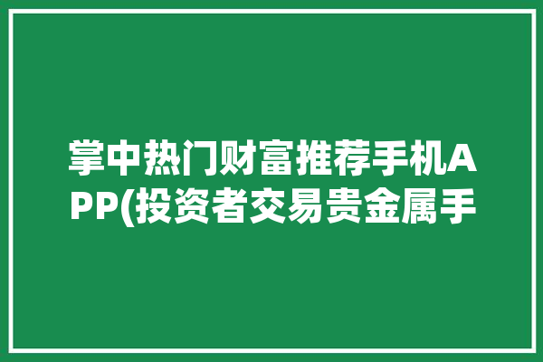 掌中热门财富推荐手机APP(投资者交易贵金属手机自己的)「掌中财富可靠吗」